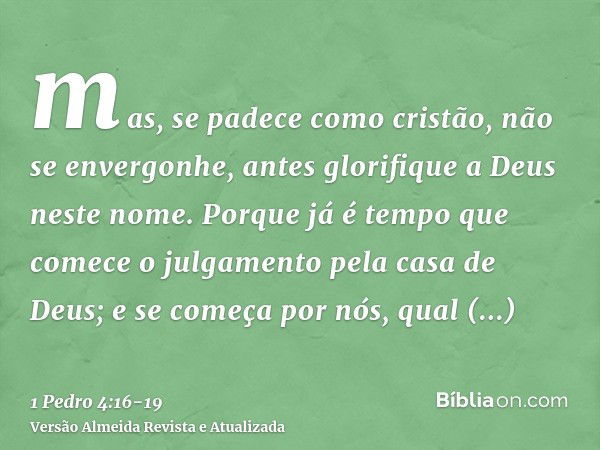 mas, se padece como cristão, não se envergonhe, antes glorifique a Deus neste nome.Porque já é tempo que comece o julgamento pela casa de Deus; e se começa por 