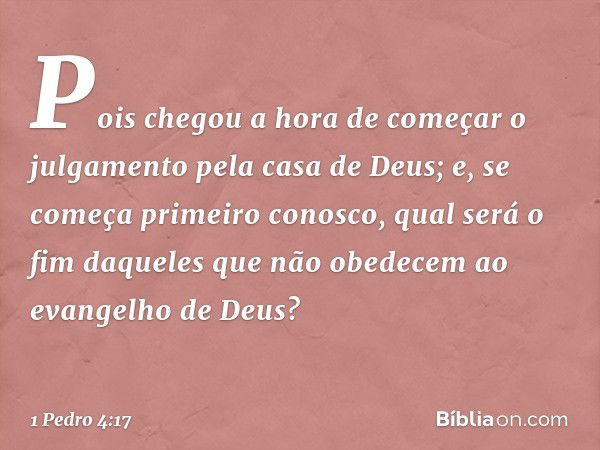 Pois chegou a hora de começar o julgamento pela casa de Deus; e, se começa primeiro conosco, qual será o fim daqueles que não obedecem ao evangelho de Deus? -- 