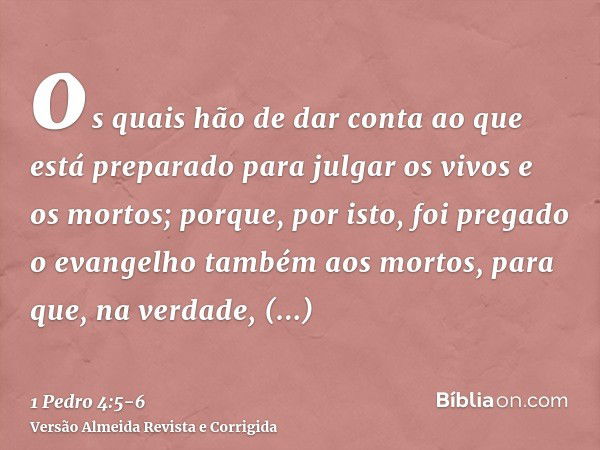 os quais hão de dar conta ao que está preparado para julgar os vivos e os mortos;porque, por isto, foi pregado o evangelho também aos mortos, para que, na verda