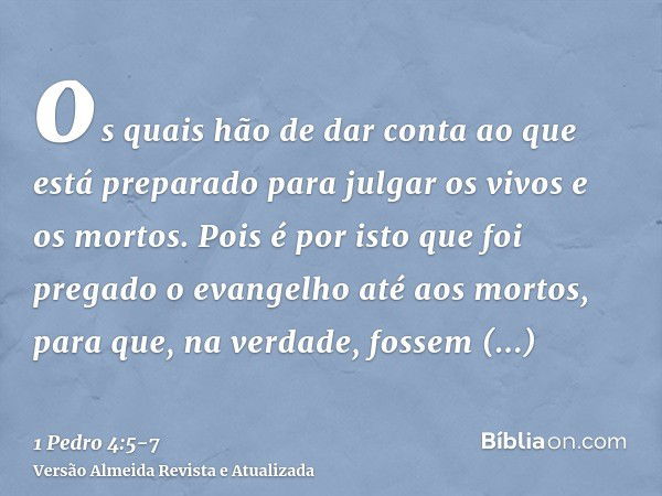 os quais hão de dar conta ao que está preparado para julgar os vivos e os mortos.Pois é por isto que foi pregado o evangelho até aos mortos, para que, na verdad