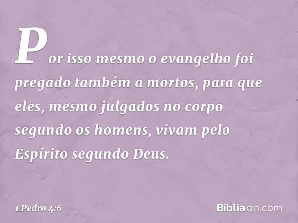 Por isso mesmo o evangelho foi pregado também a mortos, para que eles, mesmo julgados no corpo segundo os homens, vivam pelo Espírito segundo Deus. -- 1 Pedro 4