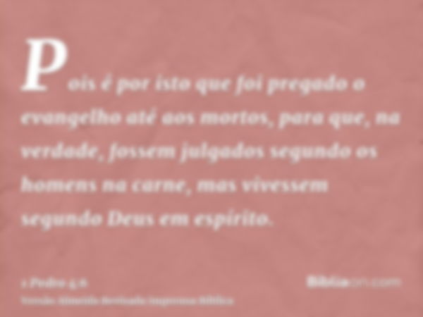 Pois é por isto que foi pregado o evangelho até aos mortos, para que, na verdade, fossem julgados segundo os homens na carne, mas vivessem segundo Deus em espír