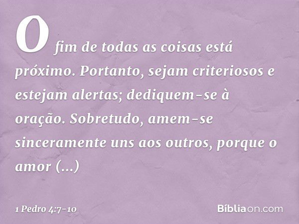 O fim de todas as coisas está próximo. Portanto, sejam criteriosos e estejam alertas; dediquem-se à oração. Sobretudo, amem-se sinceramente uns aos outros, porq