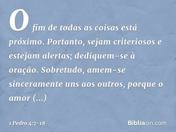 O fim de todas as coisas está próximo. Portanto, sejam criteriosos e estejam alertas; dediquem-se à oração. Sobretudo, amem-se sinceramente uns aos outros, porq