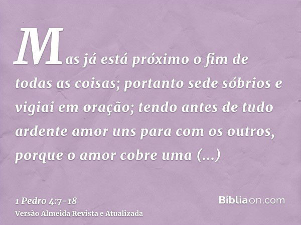 Mas já está próximo o fim de todas as coisas; portanto sede sóbrios e vigiai em oração;tendo antes de tudo ardente amor uns para com os outros, porque o amor co