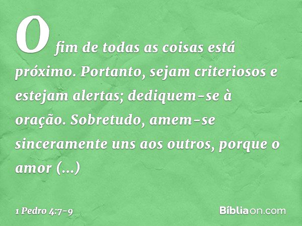 O fim de todas as coisas está próximo. Portanto, sejam criteriosos e estejam alertas; dediquem-se à oração. Sobretudo, amem-se sinceramente uns aos outros, porq