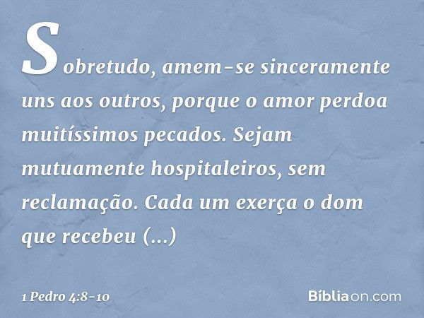 Sobretudo, amem-se sinceramente uns aos outros, porque o amor perdoa muitíssimos pecados. Sejam mutuamente hospitaleiros, sem reclamação. Cada um exerça o dom q