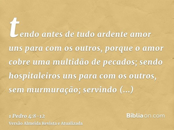 tendo antes de tudo ardente amor uns para com os outros, porque o amor cobre uma multidão de pecados;sendo hospitaleiros uns para com os outros, sem murmuração;