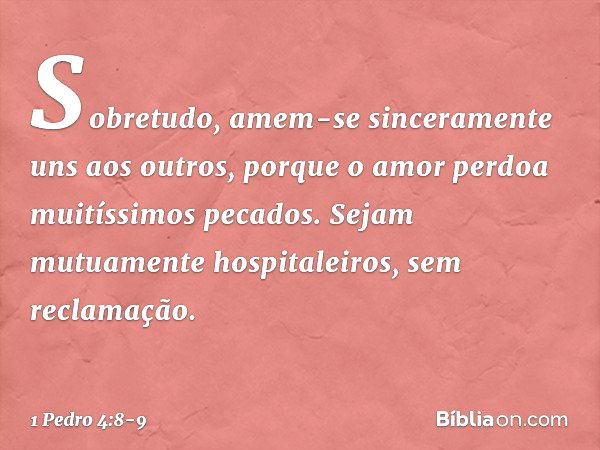 Sobretudo, amem-se sinceramente uns aos outros, porque o amor perdoa muitíssimos pecados. Sejam mutuamente hospitaleiros, sem reclamação. -- 1 Pedro 4:8-9