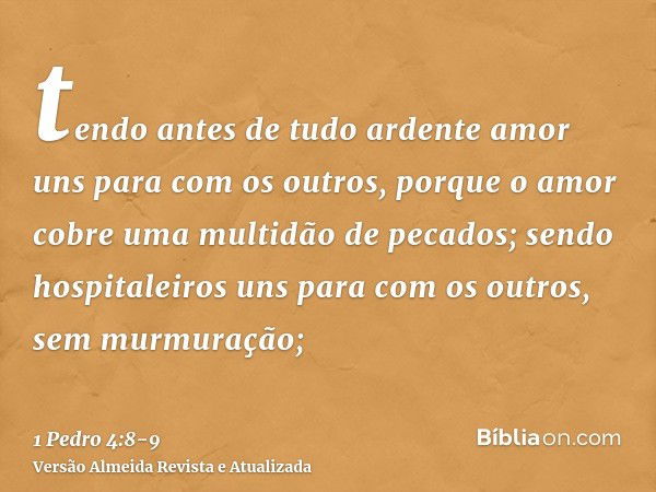 tendo antes de tudo ardente amor uns para com os outros, porque o amor cobre uma multidão de pecados;sendo hospitaleiros uns para com os outros, sem murmuração;