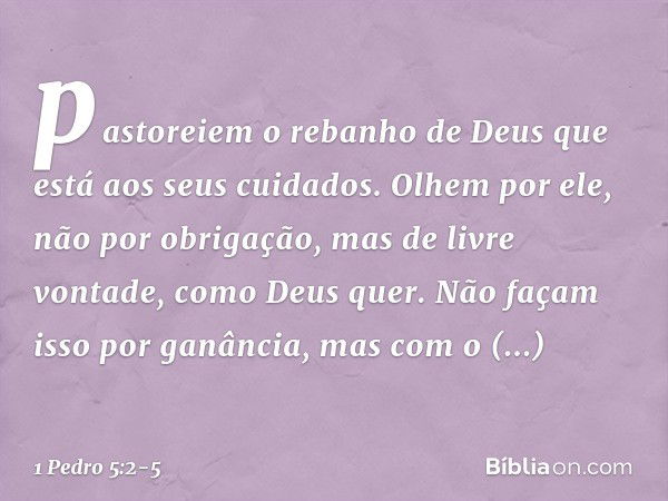 pastoreiem o rebanho de Deus que está aos seus cuidados. Olhem por ele, não por obrigação, mas de livre vontade, como Deus quer. Não façam isso por ganância, ma