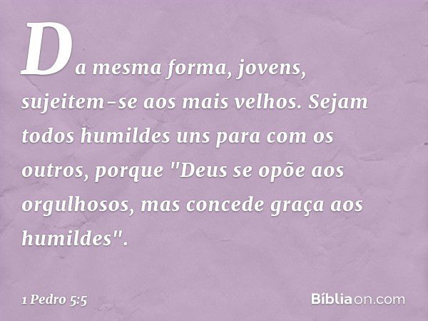 Da mesma forma, jovens, sujeitem-se aos mais velhos. Sejam todos humildes uns para com os outros, porque
"Deus se opõe aos orgulhosos,
mas concede graça
aos hum