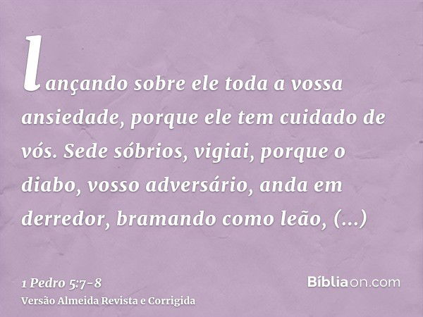 lançando sobre ele toda a vossa ansiedade, porque ele tem cuidado de vós.Sede sóbrios, vigiai, porque o diabo, vosso adversário, anda em derredor, bramando como