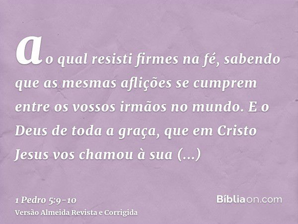 ao qual resisti firmes na fé, sabendo que as mesmas aflições se cumprem entre os vossos irmãos no mundo.E o Deus de toda a graça, que em Cristo Jesus vos chamou