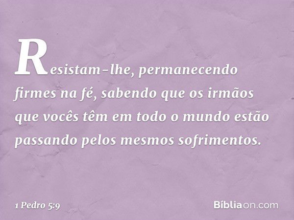 Resistam-lhe, permanecendo firmes na fé, sabendo que os irmãos que vocês têm em todo o mundo estão passando pelos mesmos sofrimentos. -- 1 Pedro 5:9