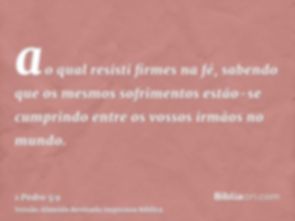 ao qual resisti firmes na fé, sabendo que os mesmos sofrimentos estão-se cumprindo entre os vossos irmãos no mundo.