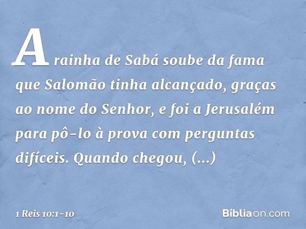 A rainha de Sabá soube da fama que Salomão tinha alcançado, graças ao nome do Senhor, e foi a Jerusalém para pô-lo à prova com perguntas difíceis. Quando chegou