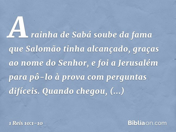 A rainha de Sabá soube da fama que Salomão tinha alcançado, graças ao nome do Senhor, e foi a Jerusalém para pô-lo à prova com perguntas difíceis. Quando chegou