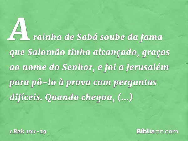 A rainha de Sabá soube da fama que Salomão tinha alcançado, graças ao nome do Senhor, e foi a Jerusalém para pô-lo à prova com perguntas difíceis. Quando chegou