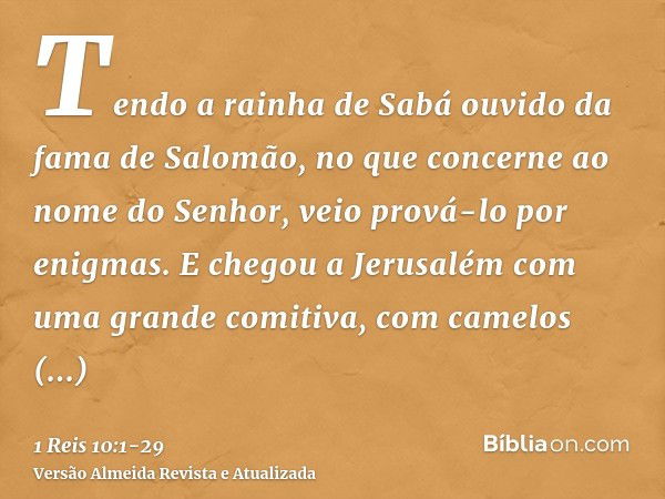 Tendo a rainha de Sabá ouvido da fama de Salomão, no que concerne ao nome do Senhor, veio prová-lo por enigmas.E chegou a Jerusalém com uma grande comitiva, com