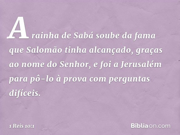 A rainha de Sabá soube da fama que Salomão tinha alcançado, graças ao nome do Senhor, e foi a Jerusalém para pô-lo à prova com perguntas difíceis. -- 1 Reis 10: