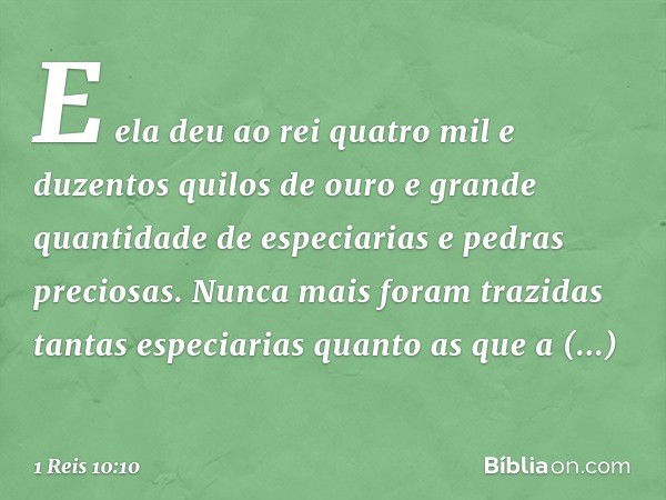 E ela deu ao rei quatro mil e duzentos quilos de ouro e grande quantidade de especiarias e pedras preciosas. Nunca mais foram trazidas tantas especiarias quanto