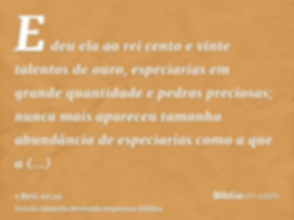 E deu ela ao rei cento e vinte talentos de ouro, especiarias em grande quantidade e pedras preciosas; nunca mais apareceu tamanha abundância de especiarias como