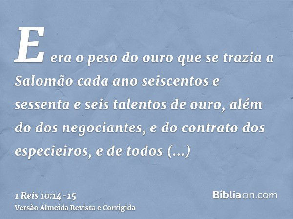 E era o peso do ouro que se trazia a Salomão cada ano seiscentos e sessenta e seis talentos de ouro,além do dos negociantes, e do contrato dos especieiros, e de