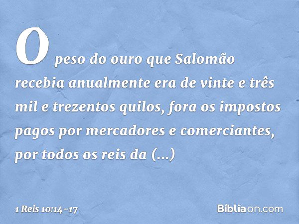 O peso do ouro que Salomão recebia anualmente era de vinte e três mil e trezentos quilos, fora os impostos pagos por mercadores e comerciantes, por todos os rei