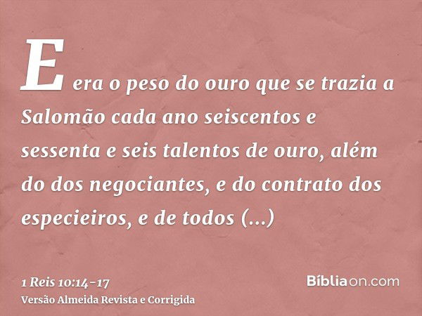 E era o peso do ouro que se trazia a Salomão cada ano seiscentos e sessenta e seis talentos de ouro,além do dos negociantes, e do contrato dos especieiros, e de