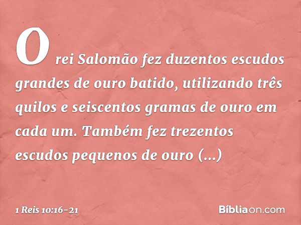 O rei Salomão fez duzentos escudos grandes de ouro batido, utilizando três quilos e seiscentos gramas de ouro em cada um. Tam­bém fez trezentos escudos pequenos