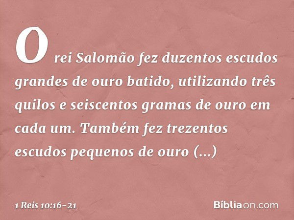 O rei Salomão fez duzentos escudos grandes de ouro batido, utilizando três quilos e seiscentos gramas de ouro em cada um. Tam­bém fez trezentos escudos pequenos