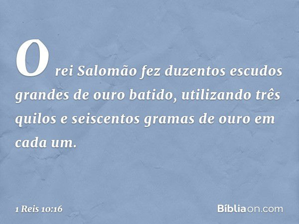 O rei Salomão fez duzentos escudos grandes de ouro batido, utilizando três quilos e seiscentos gramas de ouro em cada um. -- 1 Reis 10:16