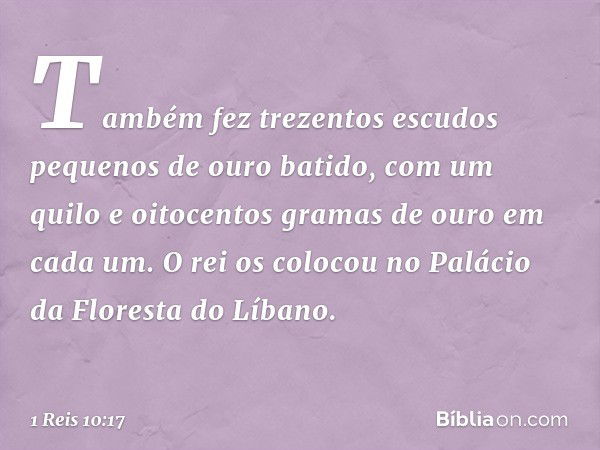 Tam­bém fez trezentos escudos pequenos de ouro batido, com um quilo e oitocentos gramas de ouro em cada um. O rei os colocou no Palácio da Floresta do Líbano. -