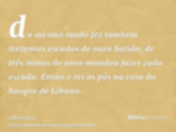 do mesmo modo fez também trezentos escudos de ouro batido; de três minas de auro mandou fazer cada escudo. Então e rei os pôs na casa do bosque de Líbano.