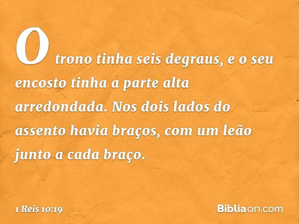 O trono tinha seis degraus, e o seu encosto tinha a parte alta arredondada. Nos dois lados do assento havia braços, com um leão junto a cada braço. -- 1 Reis 10