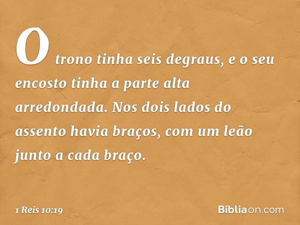 O trono tinha seis degraus, e o seu encosto tinha a parte alta arredondada. Nos dois lados do assento havia braços, com um leão junto a cada braço. -- 1 Reis 10