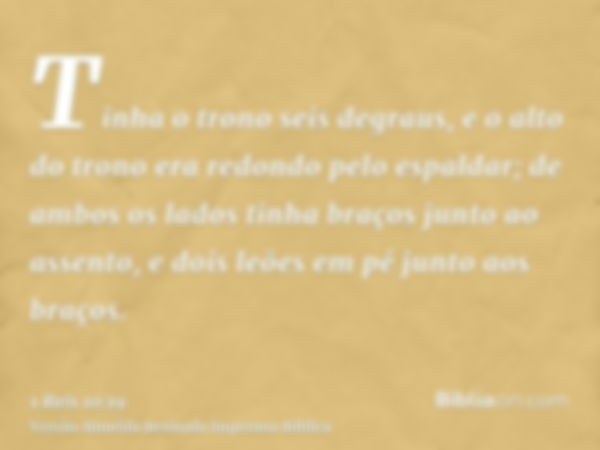 Tinha o trono seis degraus, e o alto do trono era redondo pelo espaldar; de ambos os lados tinha braços junto ao assento, e dois leões em pé junto aos braços.