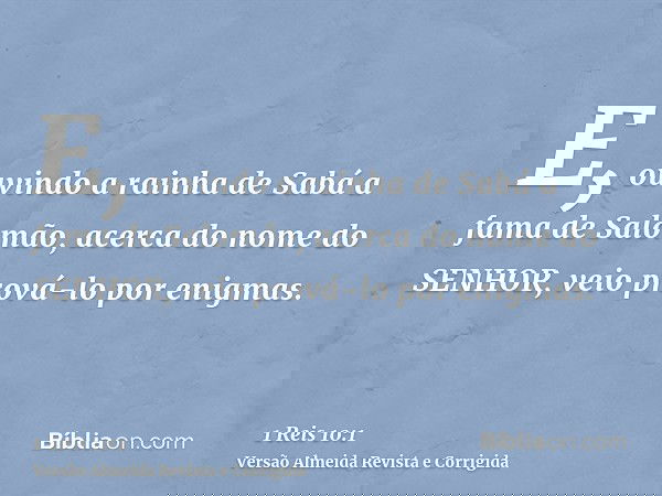 E, ouvindo a rainha de Sabá a fama de Salomão, acerca do nome do SENHOR, veio prová-lo por enigmas.