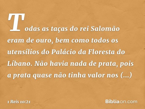 Todas as taças do rei Salomão eram de ouro, bem como todos os utensílios do Palácio da Floresta do Líbano. Não havia nada de prata, pois a prata quase não tinha