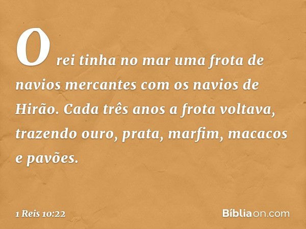 O rei tinha no mar uma frota de navios mercantes com os navios de Hirão. Cada três anos a frota voltava, trazendo ouro, prata, marfim, macacos e pavões. -- 1 Re