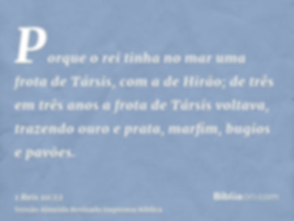 Porque o rei tinha no mar uma frota de Társis, com a de Hirão; de três em três anos a frota de Társis voltava, trazendo ouro e prata, marfim, bugios e pavões.