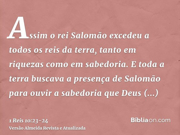 Assim o rei Salomão excedeu a todos os reis da terra, tanto em riquezas como em sabedoria.E toda a terra buscava a presença de Salomão para ouvir a sabedoria qu