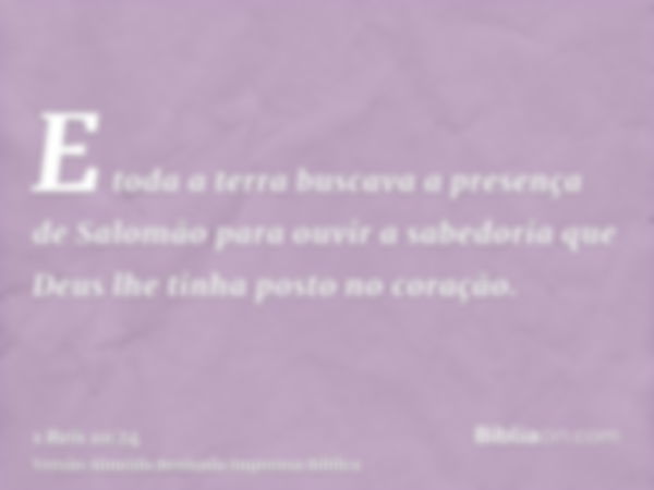 E toda a terra buscava a presença de Salomão para ouvir a sabedoria que Deus lhe tinha posto no coração.