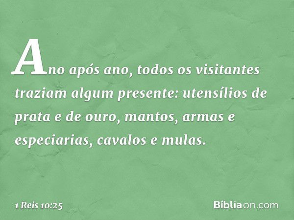 Ano após ano, todos os visitantes traziam algum presente: utensílios de prata e de ouro, mantos, armas e especiarias, cavalos e mulas. -- 1 Reis 10:25