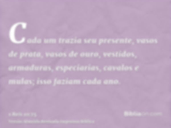 Cada um trazia seu presente, vasos de prata, vasos de ouro, vestidos, armaduras, especiarias, cavalos e mulas; isso faziam cada ano.