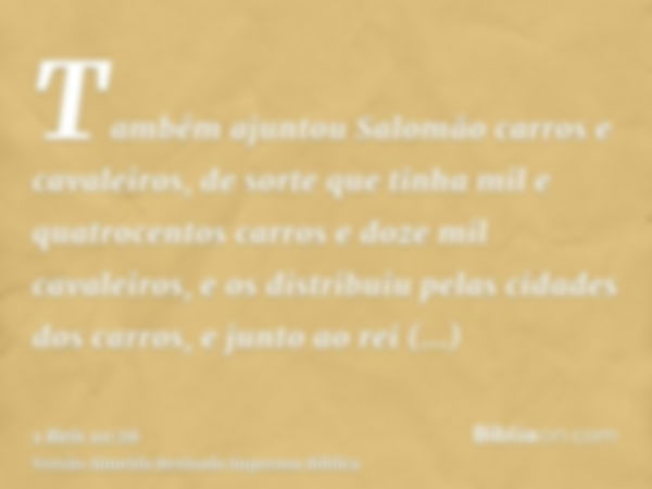 Também ajuntou Salomão carros e cavaleiros, de sorte que tinha mil e quatrocentos carros e doze mil cavaleiros, e os distribuiu pelas cidades dos carros, e junt