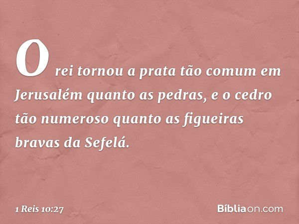 O rei tornou a prata tão comum em Jerusalém quanto as pedras, e o cedro tão numeroso quanto as figueiras bravas da Sefelá. -- 1 Reis 10:27