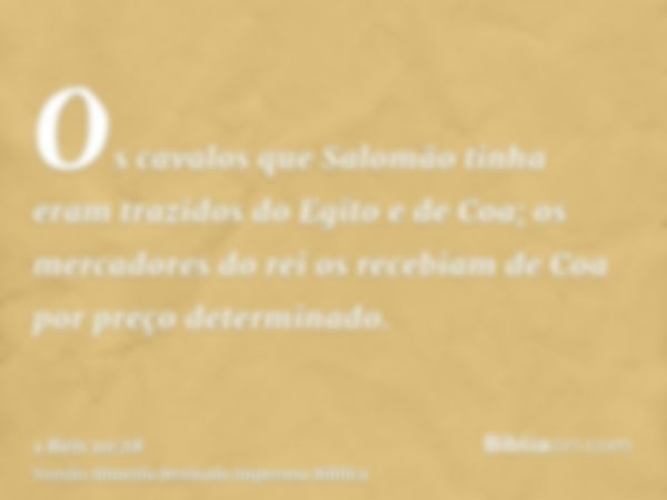 Os cavalos que Salomão tinha eram trazidos do Egito e de Coa; os mercadores do rei os recebiam de Coa por preço determinado.