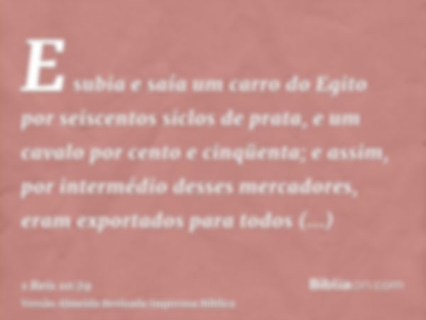 E subia e saía um carro do Egito por seiscentos siclos de prata, e um cavalo por cento e cinqüenta; e assim, por intermédio desses mercadores, eram exportados p